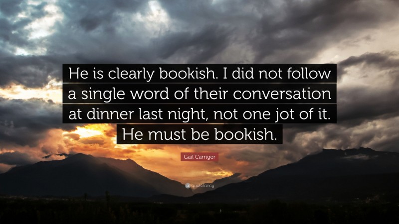 Gail Carriger Quote: “He is clearly bookish. I did not follow a single word of their conversation at dinner last night, not one jot of it. He must be bookish.”
