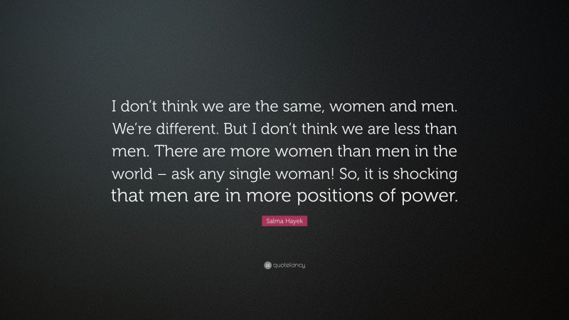 Salma Hayek Quote: “I don’t think we are the same, women and men. We’re different. But I don’t think we are less than men. There are more women than men in the world – ask any single woman! So, it is shocking that men are in more positions of power.”