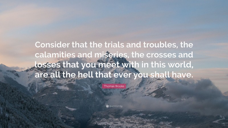 Thomas Brooks Quote: “Consider that the trials and troubles, the calamities and miseries, the crosses and losses that you meet with in this world, are all the hell that ever you shall have.”