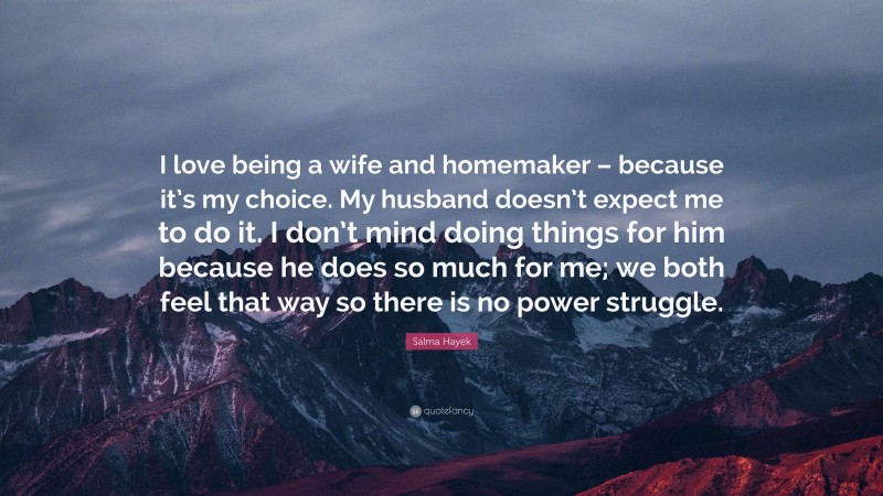 Salma Hayek Quote: “I love being a wife and homemaker – because it’s my choice. My husband doesn’t expect me to do it. I don’t mind doing things for him because he does so much for me; we both feel that way so there is no power struggle.”