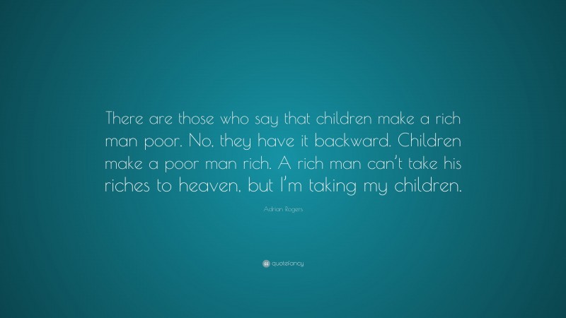 Adrian Rogers Quote: “There are those who say that children make a rich man poor. No, they have it backward. Children make a poor man rich. A rich man can’t take his riches to heaven, but I’m taking my children.”