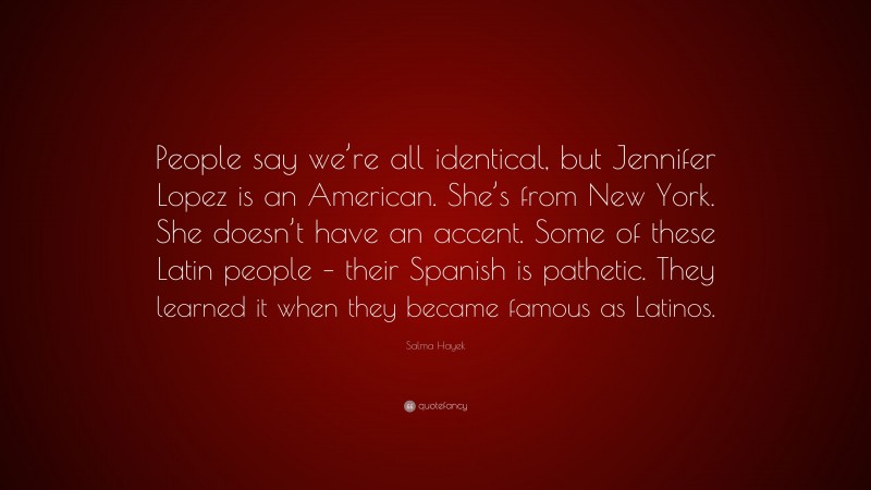 Salma Hayek Quote: “People say we’re all identical, but Jennifer Lopez is an American. She’s from New York. She doesn’t have an accent. Some of these Latin people – their Spanish is pathetic. They learned it when they became famous as Latinos.”