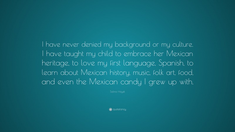 Salma Hayek Quote: “I have never denied my background or my culture. I have taught my child to embrace her Mexican heritage, to love my first language, Spanish, to learn about Mexican history, music, folk art, food, and even the Mexican candy I grew up with.”
