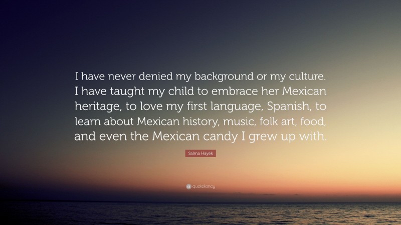 Salma Hayek Quote: “I have never denied my background or my culture. I have taught my child to embrace her Mexican heritage, to love my first language, Spanish, to learn about Mexican history, music, folk art, food, and even the Mexican candy I grew up with.”