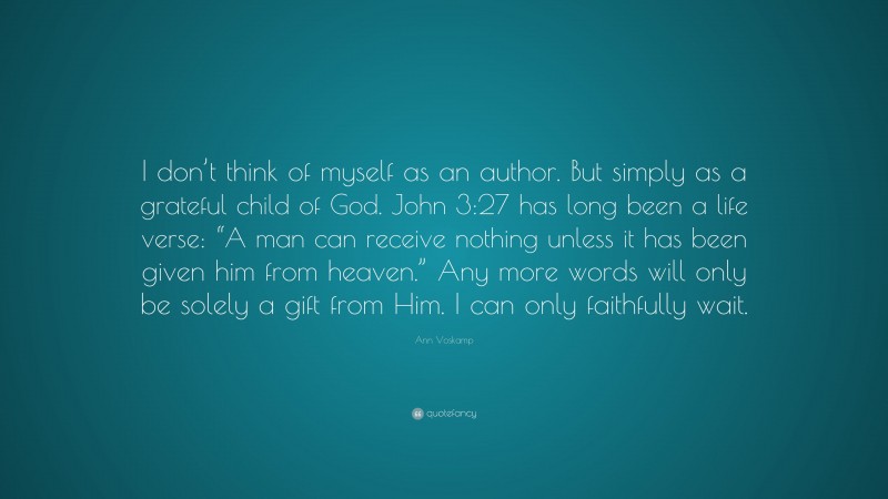 Ann Voskamp Quote: “I don’t think of myself as an author. But simply as a grateful child of God. John 3:27 has long been a life verse: “A man can receive nothing unless it has been given him from heaven.” Any more words will only be solely a gift from Him. I can only faithfully wait.”