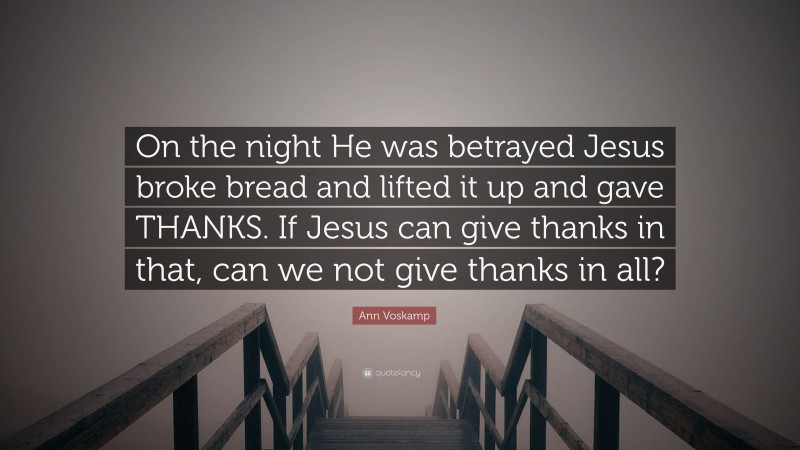 Ann Voskamp Quote: “On the night He was betrayed Jesus broke bread and lifted it up and gave THANKS. If Jesus can give thanks in that, can we not give thanks in all?”