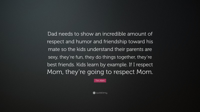 Tim Allen Quote: “Dad needs to show an incredible amount of respect and humor and friendship toward his mate so the kids understand their parents are sexy, they’re fun, they do things together, they’re best friends. Kids learn by example. If I respect Mom, they’re going to respect Mom.”