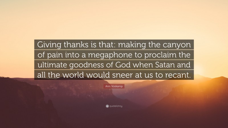 Ann Voskamp Quote: “Giving thanks is that: making the canyon of pain into a megaphone to proclaim the ultimate goodness of God when Satan and all the world would sneer at us to recant.”