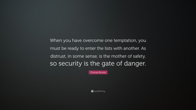 Thomas Brooks Quote: “When you have overcome one temptation, you must be ready to enter the lists with another. As distrust, in some sense, is the mother of safety, so security is the gate of danger.”