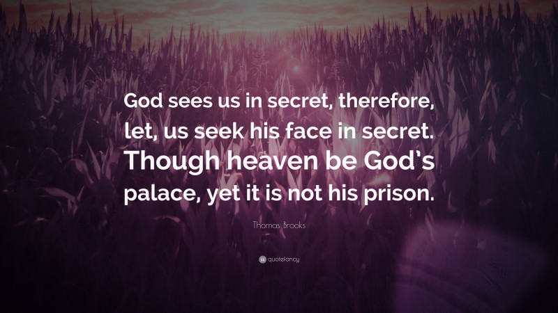 Thomas Brooks Quote: “God sees us in secret, therefore, let, us seek his face in secret. Though heaven be God’s palace, yet it is not his prison.”