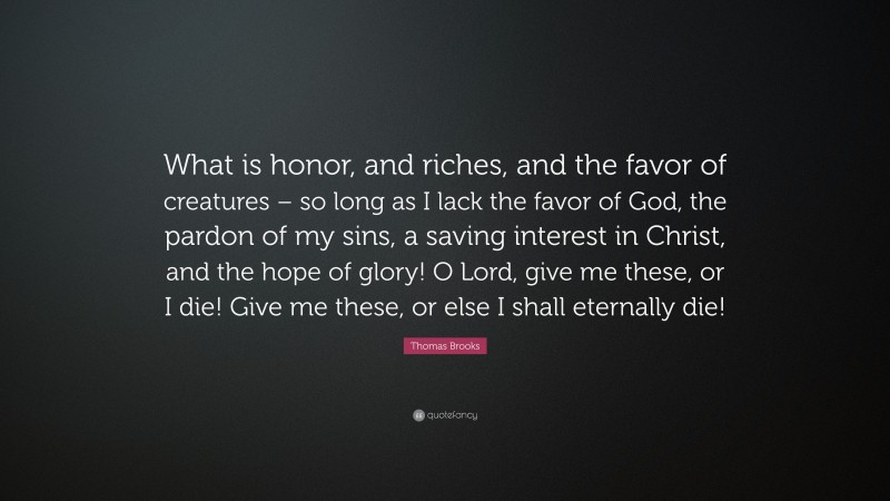Thomas Brooks Quote: “What is honor, and riches, and the favor of creatures – so long as I lack the favor of God, the pardon of my sins, a saving interest in Christ, and the hope of glory! O Lord, give me these, or I die! Give me these, or else I shall eternally die!”