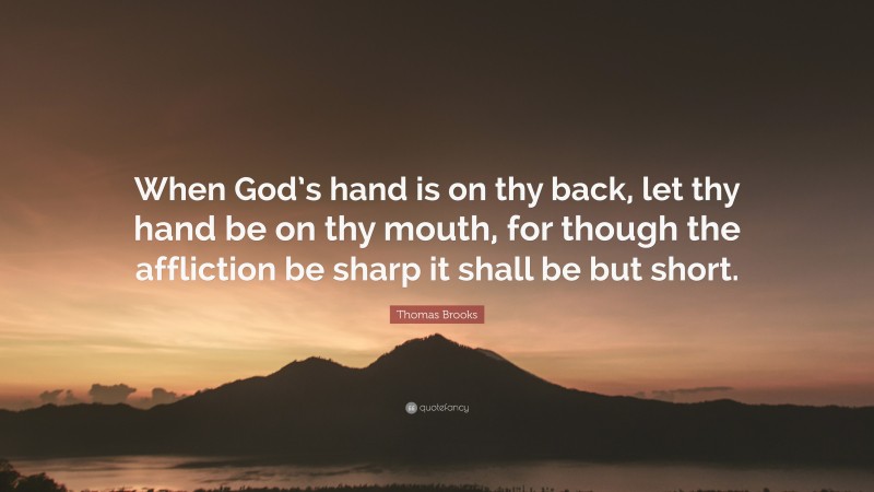 Thomas Brooks Quote: “When God’s hand is on thy back, let thy hand be on thy mouth, for though the affliction be sharp it shall be but short.”