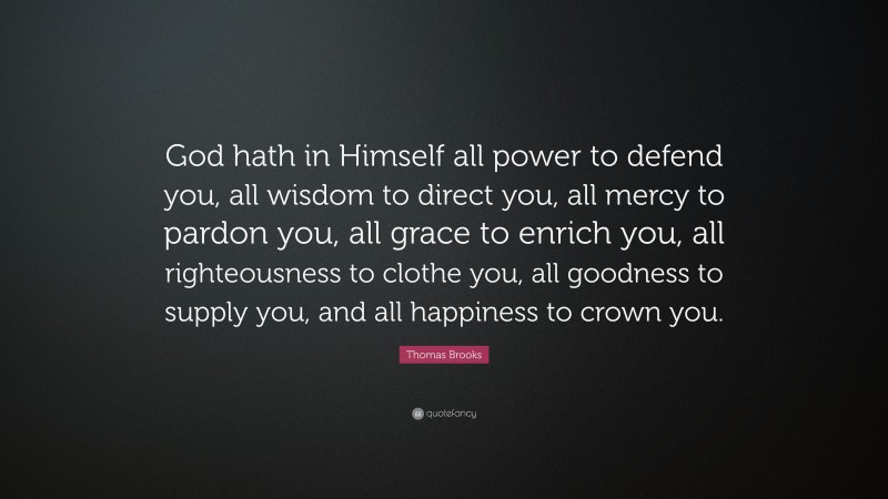 Thomas Brooks Quote: “God hath in Himself all power to defend you, all wisdom to direct you, all mercy to pardon you, all grace to enrich you, all righteousness to clothe you, all goodness to supply you, and all happiness to crown you.”