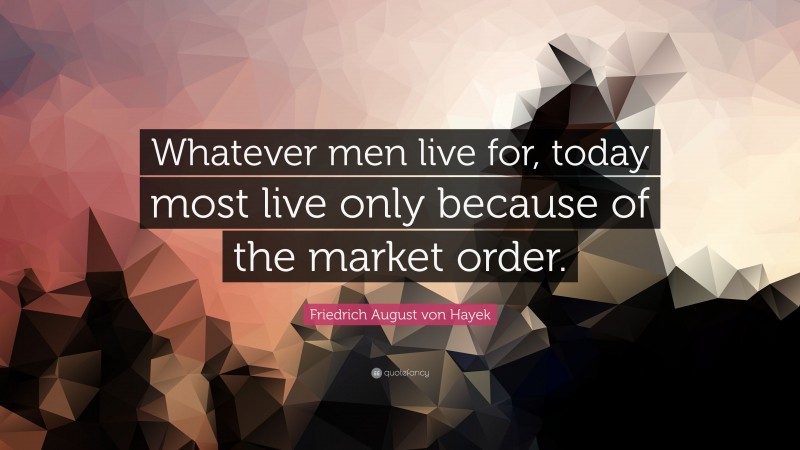 Friedrich August von Hayek Quote: “Whatever men live for, today most live only because of the market order.”