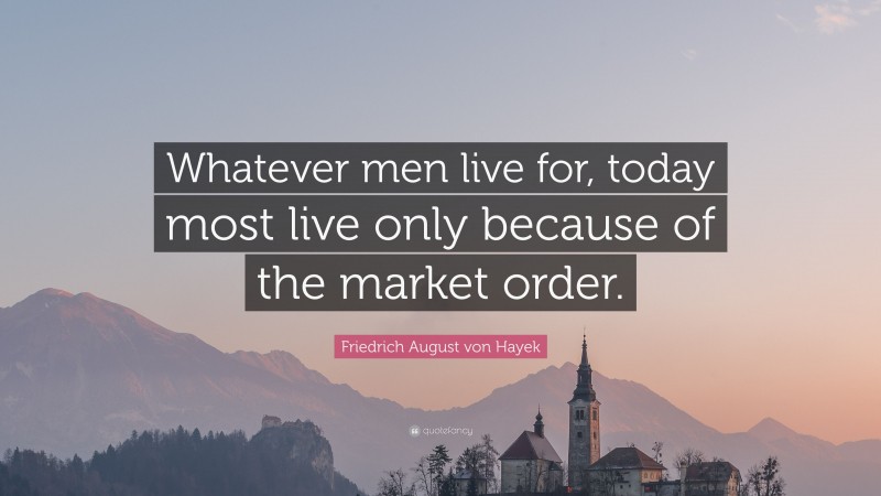 Friedrich August von Hayek Quote: “Whatever men live for, today most live only because of the market order.”