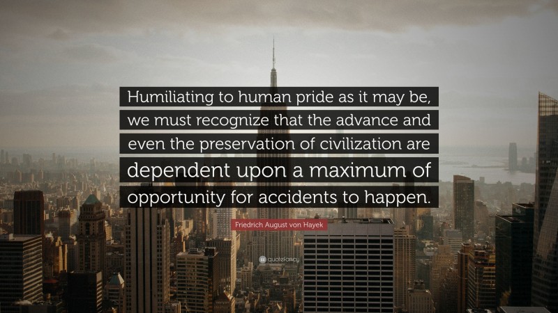 Friedrich August von Hayek Quote: “Humiliating to human pride as it may be, we must recognize that the advance and even the preservation of civilization are dependent upon a maximum of opportunity for accidents to happen.”