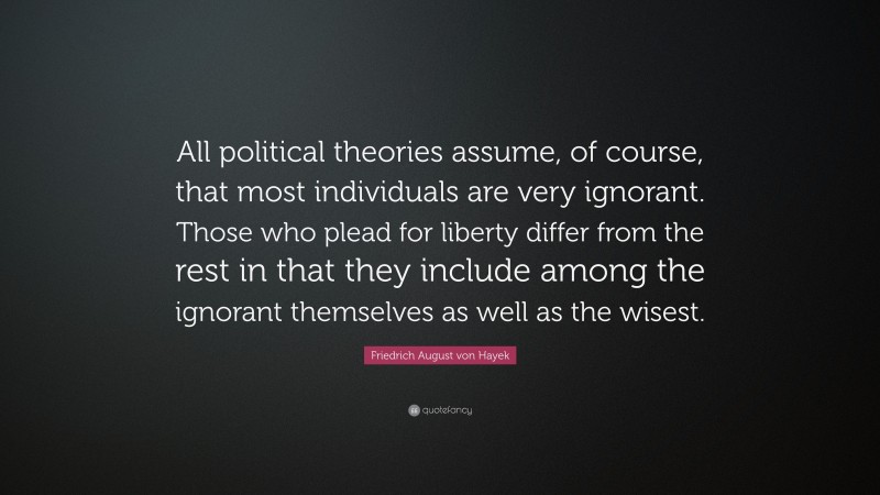 Friedrich August von Hayek Quote: “All political theories assume, of course, that most individuals are very ignorant. Those who plead for liberty differ from the rest in that they include among the ignorant themselves as well as the wisest.”