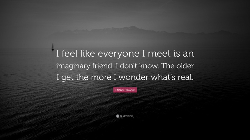 Ethan Hawke Quote: “I feel like everyone I meet is an imaginary friend. I don’t know. The older I get the more I wonder what’s real.”