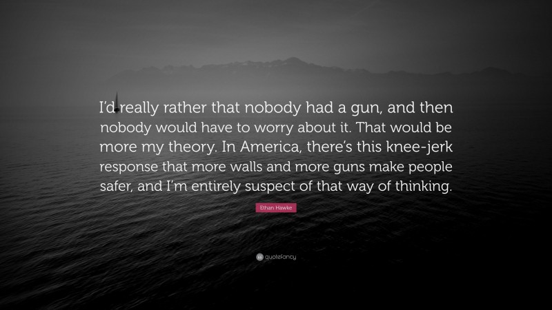 Ethan Hawke Quote: “I’d really rather that nobody had a gun, and then nobody would have to worry about it. That would be more my theory. In America, there’s this knee-jerk response that more walls and more guns make people safer, and I’m entirely suspect of that way of thinking.”