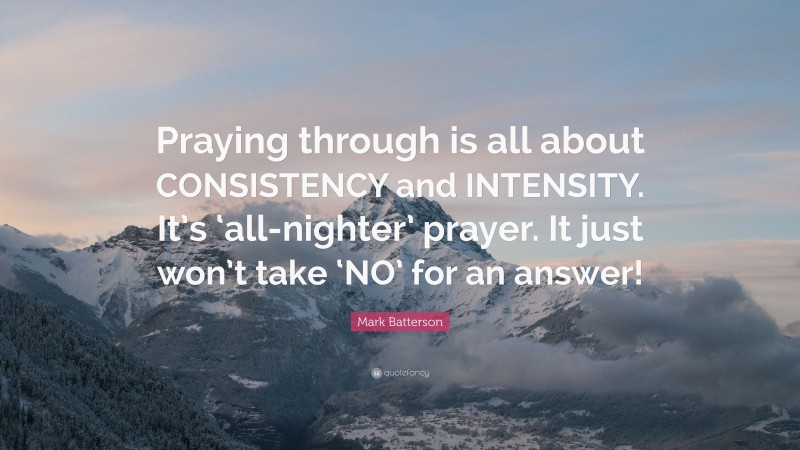 Mark Batterson Quote: “Praying through is all about CONSISTENCY and INTENSITY. It’s ‘all-nighter’ prayer. It just won’t take ‘NO’ for an answer!”