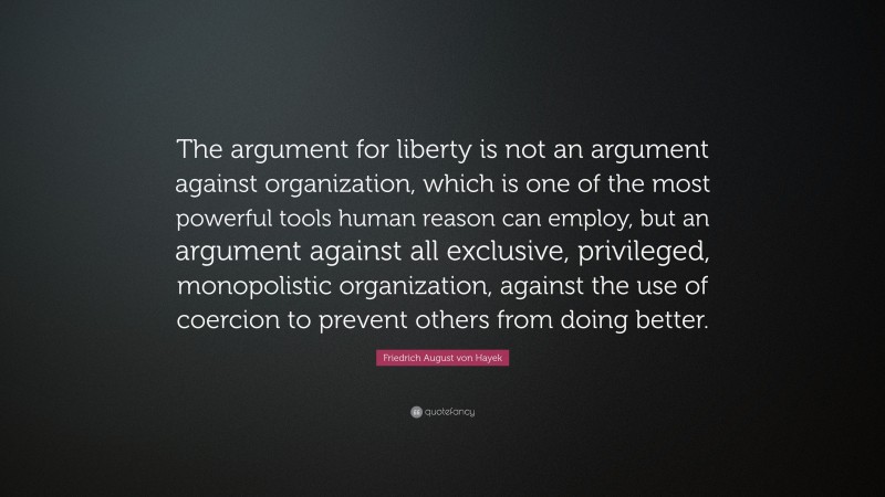 Friedrich August von Hayek Quote: “The argument for liberty is not an argument against organization, which is one of the most powerful tools human reason can employ, but an argument against all exclusive, privileged, monopolistic organization, against the use of coercion to prevent others from doing better.”