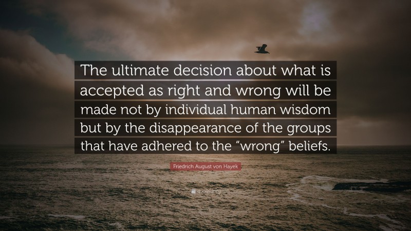 Friedrich August von Hayek Quote: “The ultimate decision about what is accepted as right and wrong will be made not by individual human wisdom but by the disappearance of the groups that have adhered to the “wrong” beliefs.”