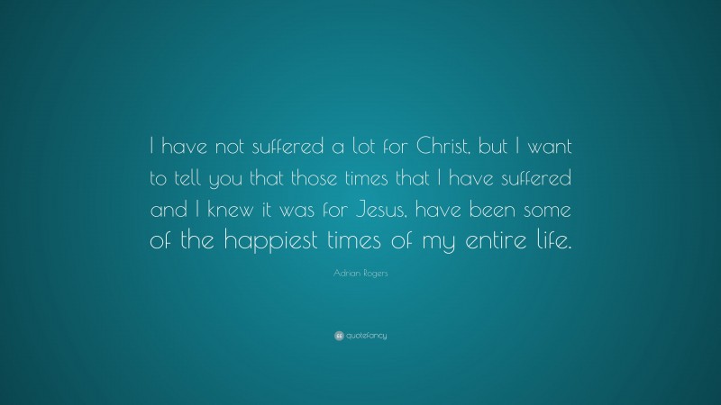 Adrian Rogers Quote: “I have not suffered a lot for Christ, but I want to tell you that those times that I have suffered and I knew it was for Jesus, have been some of the happiest times of my entire life.”