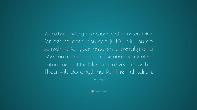 Salma Hayek Quote: “A mother is willing and capable of doing anything for her children. You can justify it if you do something for your children, especially as a Mexican mother. I don’t know about some other nationalities, but the Mexican mothers are like that. They will do anything for their children.”