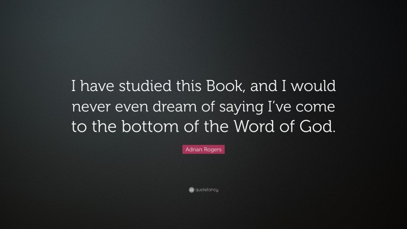 Adrian Rogers Quote: “I have studied this Book, and I would never even dream of saying I’ve come to the bottom of the Word of God.”