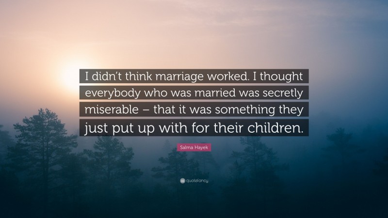 Salma Hayek Quote: “I didn’t think marriage worked. I thought everybody who was married was secretly miserable – that it was something they just put up with for their children.”