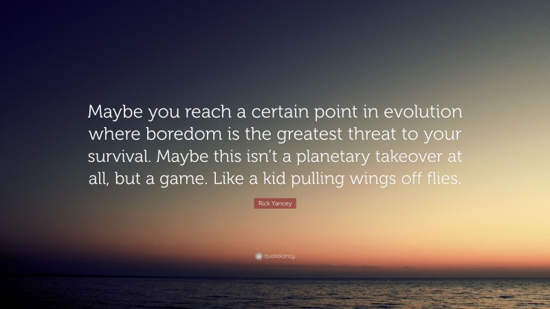Rick Yancey Quote: “Maybe you reach a certain point in evolution where boredom is the greatest threat to your survival. Maybe this isn’t a planetary takeover at all, but a game. Like a kid pulling wings off flies.”