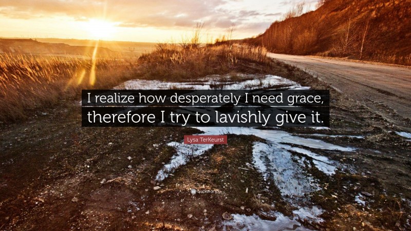 Lysa TerKeurst Quote: “I realize how desperately I need grace, therefore I try to lavishly give it.”