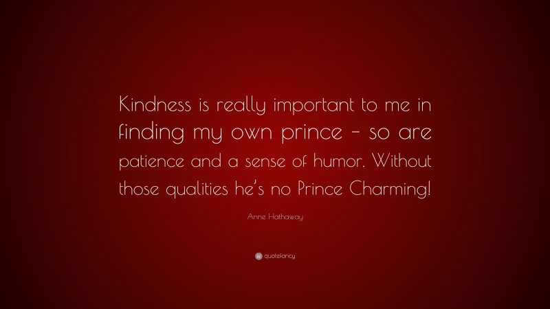 Anne Hathaway Quote: “Kindness is really important to me in finding my own prince – so are patience and a sense of humor. Without those qualities he’s no Prince Charming!”