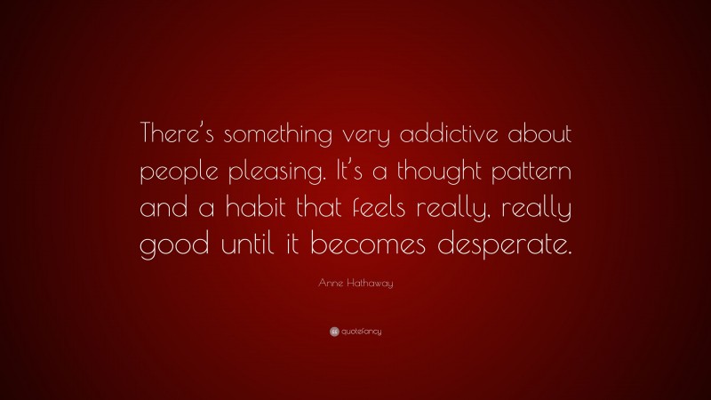 Anne Hathaway Quote: “There’s something very addictive about people pleasing. It’s a thought pattern and a habit that feels really, really good until it becomes desperate.”