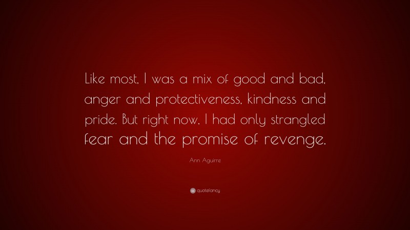 Ann Aguirre Quote: “Like most, I was a mix of good and bad, anger and protectiveness, kindness and pride. But right now, I had only strangled fear and the promise of revenge.”