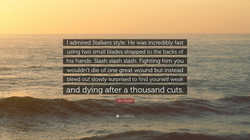 Ann Aguirre Quote: “I admired Stalkers style. He was incredibly fast using two small blades strapped to the backs of his hands. Slash slash slash. Fighting him you wouldn’t die of one great wound but instead bleed out slowly surprised to find yourself weak and dying after a thousand cuts.”