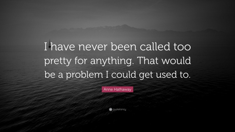 Anne Hathaway Quote: “I have never been called too pretty for anything. That would be a problem I could get used to.”