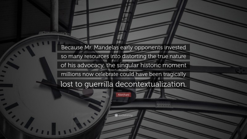 Aberjhani Quote: “Because Mr. Mandelas early opponents invested so many resources into distorting the true nature of his advocacy, the singular historic moment millions now celebrate could have been tragically lost to guerrilla decontextualization.”