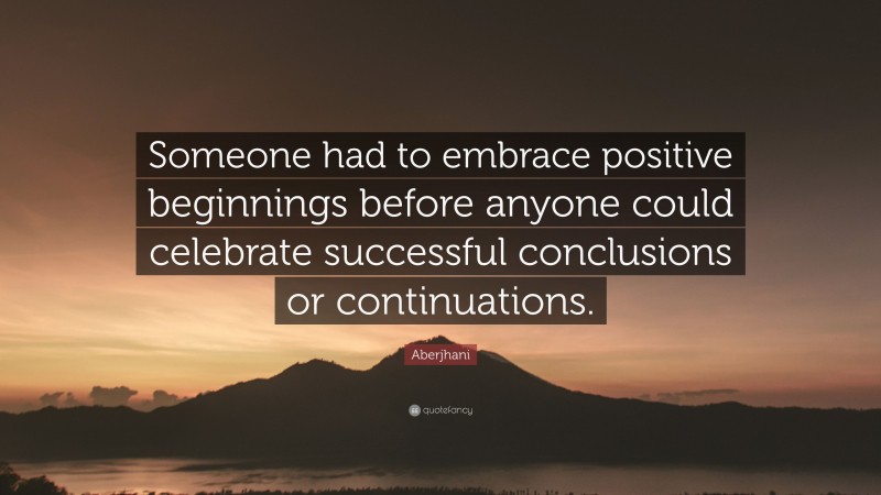 Aberjhani Quote: “Someone had to embrace positive beginnings before anyone could celebrate successful conclusions or continuations.”