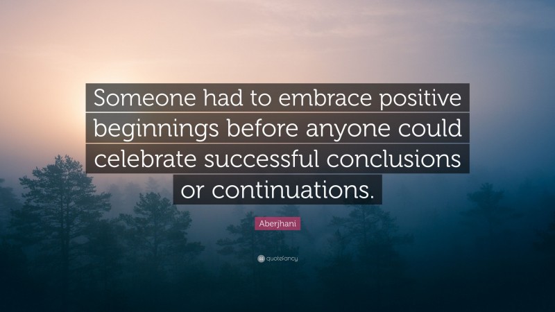 Aberjhani Quote: “Someone had to embrace positive beginnings before anyone could celebrate successful conclusions or continuations.”
