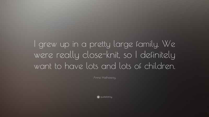 Anne Hathaway Quote: “I grew up in a pretty large family. We were really close-knit, so I definitely want to have lots and lots of children.”