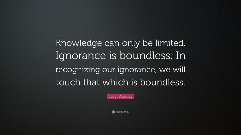 Jaggi Vasudev Quote: “Knowledge can only be limited. Ignorance is boundless. In recognizing our ignorance, we will touch that which is boundless.”
