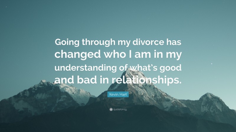 Kevin Hart Quote: “Going through my divorce has changed who I am in my understanding of what’s good and bad in relationships.”