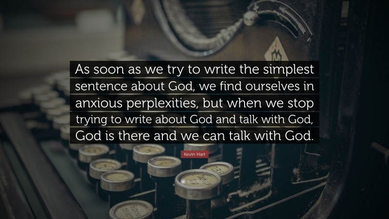 Kevin Hart Quote: “As soon as we try to write the simplest sentence about God, we find ourselves in anxious perplexities, but when we stop trying to write about God and talk with God, God is there and we can talk with God.”
