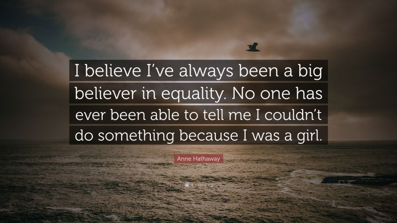 Anne Hathaway Quote: “I believe I’ve always been a big believer in equality. No one has ever been able to tell me I couldn’t do something because I was a girl.”