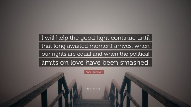 Anne Hathaway Quote: “I will help the good fight continue until that long awaited moment arrives, when our rights are equal and when the political limits on love have been smashed.”