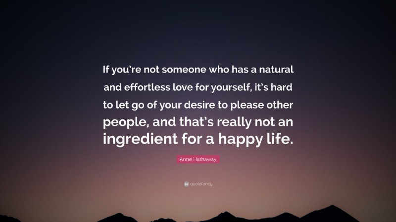 Anne Hathaway Quote: “If you’re not someone who has a natural and effortless love for yourself, it’s hard to let go of your desire to please other people, and that’s really not an ingredient for a happy life.”