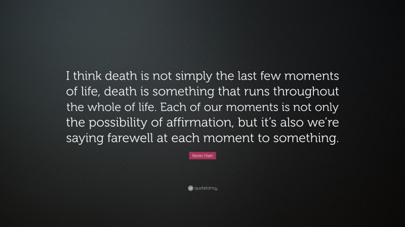 Kevin Hart Quote: “I think death is not simply the last few moments of life, death is something that runs throughout the whole of life. Each of our moments is not only the possibility of affirmation, but it’s also we’re saying farewell at each moment to something.”