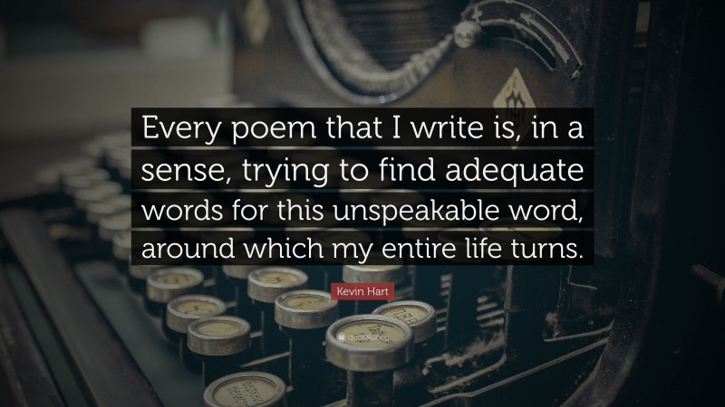 Kevin Hart Quote: “Every poem that I write is, in a sense, trying to find adequate words for this unspeakable word, around which my entire life turns.”