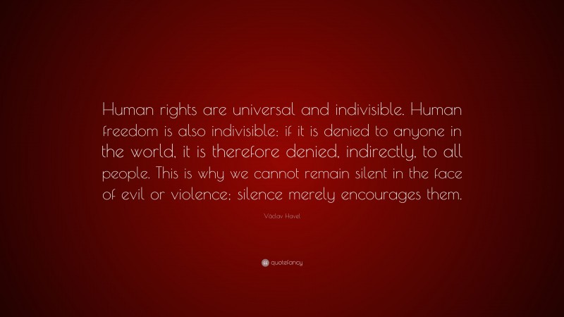 Václav Havel Quote: “Human rights are universal and indivisible. Human freedom is also indivisible: if it is denied to anyone in the world, it is therefore denied, indirectly, to all people. This is why we cannot remain silent in the face of evil or violence; silence merely encourages them.”